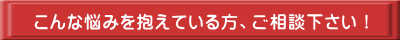 こんな悩みを抱えている方、ご相談下さい!