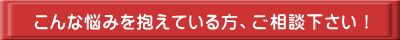 こんな悩みを抱えている方、ご相談下さい！